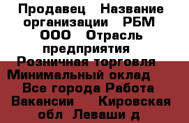 Продавец › Название организации ­ РБМ, ООО › Отрасль предприятия ­ Розничная торговля › Минимальный оклад ­ 1 - Все города Работа » Вакансии   . Кировская обл.,Леваши д.